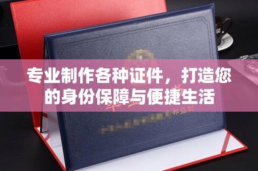 咸宁专业制作各种证件，打造您的身份保障与便捷生活
