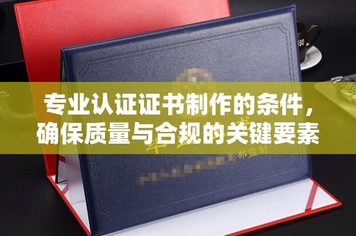 咸宁专业认证证书制作的条件，确保质量与合规的关键要素