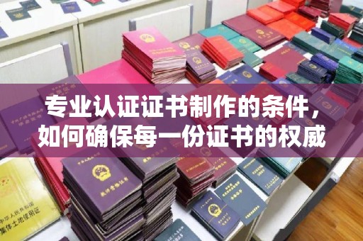 咸宁专业认证证书制作的条件，如何确保每一份证书的权威与可信