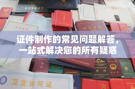 咸宁证件制作的常见问题解答，一站式解决您的所有疑惑
