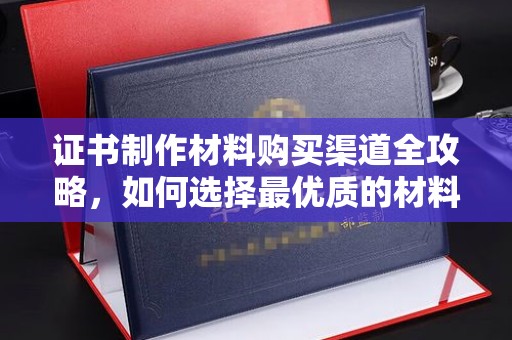 咸宁证书制作材料购买渠道全攻略，如何选择最优质的材料